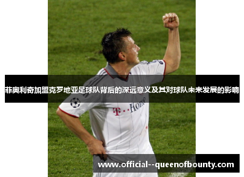 菲奥利奇加盟克罗地亚足球队背后的深远意义及其对球队未来发展的影响 菲奥利奇加盟克罗地亚足球队背后的深远意义及其对球队未来发展的影响