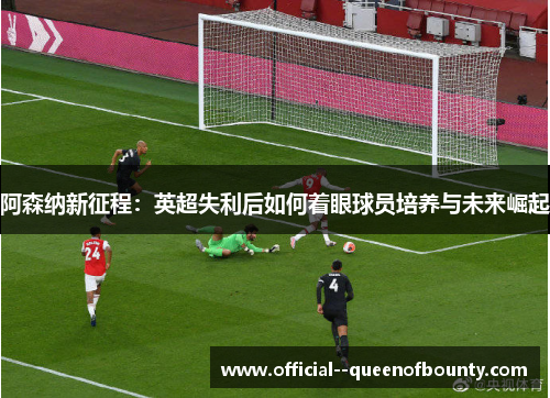 阿森纳新征程：英超失利后如何着眼球员培养与未来崛起