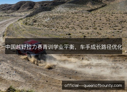 中国越野拉力赛青训学业平衡，车手成长路径优化